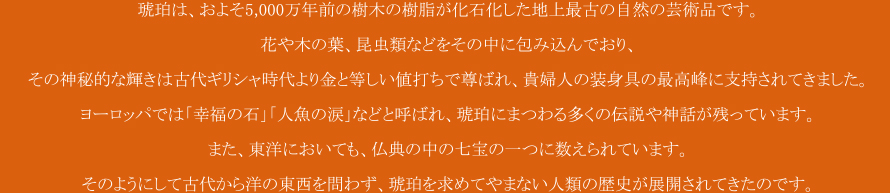 
          琥珀は、およそ5,000万年前の樹木の樹脂が化石化した地上最古の自然の芸術品です。
花や木の葉、昆虫類などをその中に包み込んでおり、
その神秘的な輝きは古代ギリシア時代より金と等しい値打ちで尊ばれ、貴婦人の装身具の最高峰に支持されてきました。
ヨーロッパでは「幸福の石」「人魚の涙」などと呼ばれ、琥珀にまつわる多くの伝説や神話が残っています。
また、東洋においても、仏典の中の七宝の一つに数えられています。
そのようにして古代から洋の東西を問わず、琥珀を求めてやまない人類の歴史が展開されてきたのです。