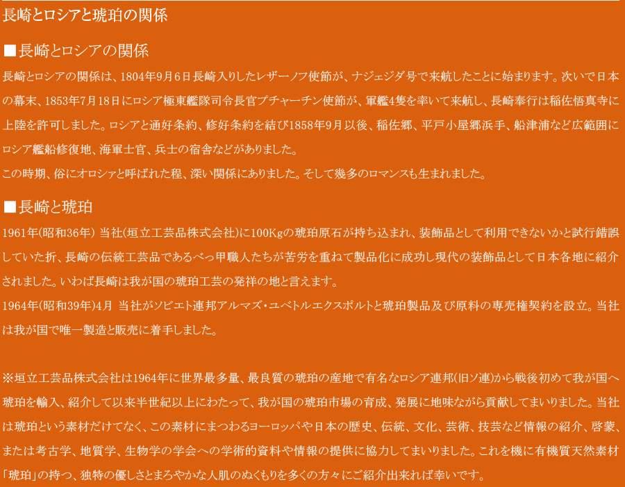 
長崎とロシアと琥珀の関係

■長崎とロシアの関係
長崎とロシアの関係は、1804年9月6日長崎入りしたレザーノフ使節が、ナジェジダ号で来航したことに始まります。次いで日本の幕末、1853年7月18日にロシア極東艦隊司令長官プチャーチン使節が、軍艦4隻を率いて来航し、長崎奉行は稲佐悟真寺に上陸を許可しました。ロシアと通好条約、修好条約を結び1858年9月以後、稲佐郷、平戸小屋郷浜手、船津浦など広範囲にロシア艦船修復地、海軍士官、兵士の宿舎などがありました。
この時期、俗にオロシァと呼ばれた程、深い関係にありました。そして幾多のロマンスも生まれました。
■長崎と琥珀
1961年(昭和36年) 当社(垣立工芸品株式会社)に100Kgの琥珀原石が持ち込まれ、装飾品として利用できないかと試行錯誤していた折、長崎の伝統工芸品であるべっ甲職人たちが苦労を重ねて製品化に成功し現代の装飾品として日本各地に紹介されました。いわば長崎は我が国の琥珀工芸の発祥の地と言えます。
1964年(昭和39年)4月　当社がソビエト連邦アルマズ・ユベトルエクスポルトと琥珀製品及び原料の専売権契約を設立。我が国で1社の製造と販売に着手しました。

※垣立工芸品株式会社は1964年に世界最多量、最良質の琥珀の産地で有名なロシア連邦(旧ソ連)から戦後初めて我が国へ琥珀を輸入、紹介して以来50年以上にわたって、我が国の琥珀市場の育成、発展に地味ながら貢献してまいりました。当社は琥珀という素材だけてなく、この素材にまつわるヨーロッパや日本の歴史、伝統、文化、芸術、技芸など情報の紹介、啓蒙、または考古学、地質学、生物学の学会への学術的資料や情報の提供に協力してまいりました。これを機に有機質天然素材「琥珀」の持つ、独特の優しさとまろやかな人肌のぬくもりを多くの方々にご紹介出来れば幸いです。
          