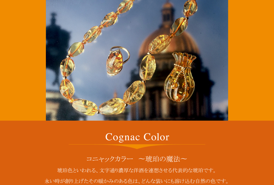 Cognac Color
コニャックカラー 〜琥珀の魔法〜
琥珀色と言われる、文字通り濃厚な洋酒を連想させる代表的な琥珀です。
長い時が創り上げたその暖かみのある色は、どんな装いにも溶け込む自然の色です。