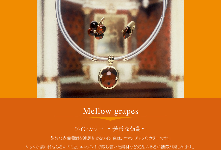 Mellow grapes
ワインカラー 〜芳醇な葡萄〜
芳醇な赤葡萄酒を連想させるワイン色は、ロマンチックなカラーです。
シックな装いはもちろんのこと、エレガントで落ち着いた素材など気品のあるお洒落が楽しめます。