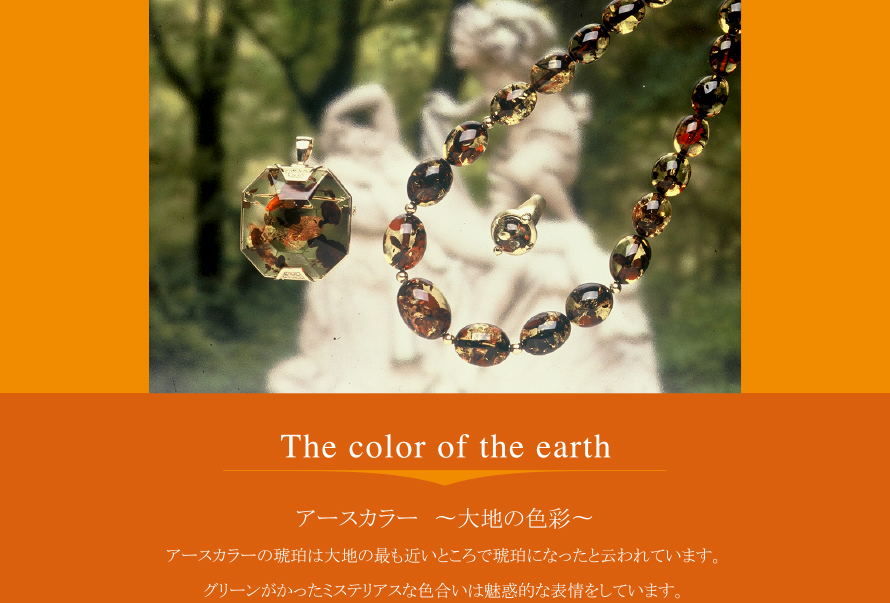 The color of the earth
アースカラー 〜大地の色彩〜
アースカラーの琥珀は大地の最も近いところで琥珀になった云われています。
グリーンがかったミステリアスな色合いは魅惑的な表情をしています。