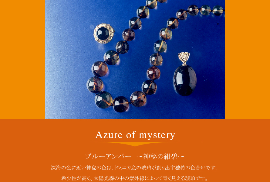 Azure of mystery
ブルーアンバー 〜神秘の紺碧〜
深海の色に近い神秘の色は、ドミニカ産の琥珀が創り出す独特の色合いです。
希少性が高く、太陽光線の中の紫外線によって青く見える琥珀です。