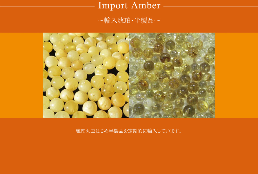 Import Amber
〜輸入琥珀・半製品〜
琥珀丸玉はじめ半製品を定期的に輸入しています。