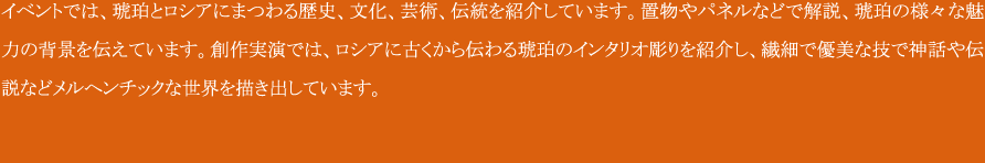 イベントでは、琥珀とロシアにまつわる歴史、文化、芸術、伝統を紹介しています。
置物やパネルなどで解説、琥珀の様々な魅力の背景を伝えています。
創作実演では、ロシアに古くから伝わる琥珀のインタリオ彫りを紹介し、繊細で優美な技で神話や伝説などメルヘンチックな世界を描き出しています。